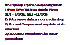 Text Box: TnC: 1)Keep Flyer & Coupen together:
1) Free Offer Valid on date in Flyer: 
31/1 � 3/2/26, 19/2 ~21/2/26
Or future new date announced in shop
2)  Normal Coupon avail any date while offer last
3) Cannot be combined with other promotions


