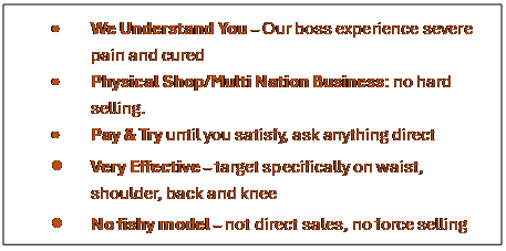 Text Box: �	We Understand You � Our boss experience severe pain and cured
�	Physical Shop/Multi Nation Business: no hard selling. 
�	Pay & Try until you satisfy, ask anything direct
�	Very Effective � target specifically on waist, shoulder, back and knee
�	No fishy model � not direct sales, no force selling
