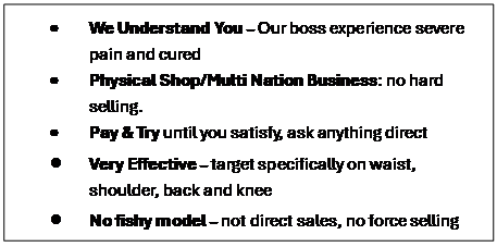 Text Box: �	We Understand You � Our boss experience severe pain and cured
�	Physical Shop/Multi Nation Business: no hard selling. 
�	Pay & Try until you satisfy, ask anything direct
�	Very Effective � target specifically on waist, shoulder, back and knee
�	No fishy model � not direct sales, no force selling
